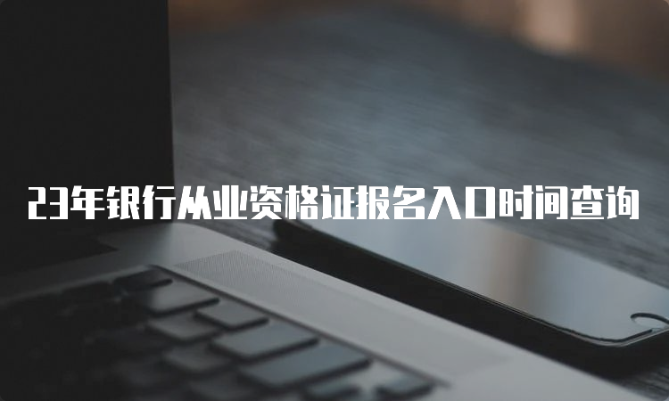 23年银行从业资格证报名入口时间查询