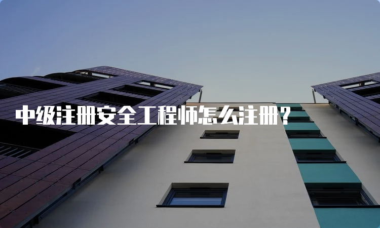 中级注册安全工程师怎么注册？