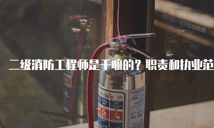 二级消防工程师是干嘛的？职责和执业范围是什么？