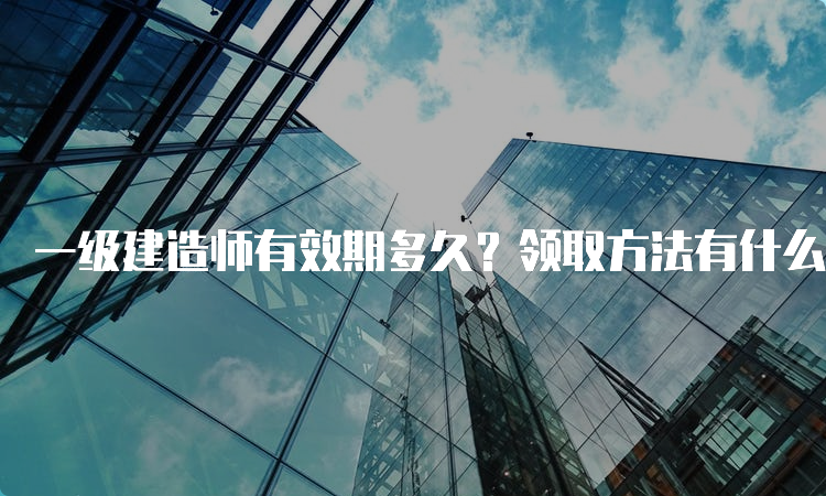 一级建造师有效期多久？领取方法有什么？