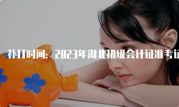 补打时间：2023年湖北初级会计证准考证打印入口5月11日14：00后