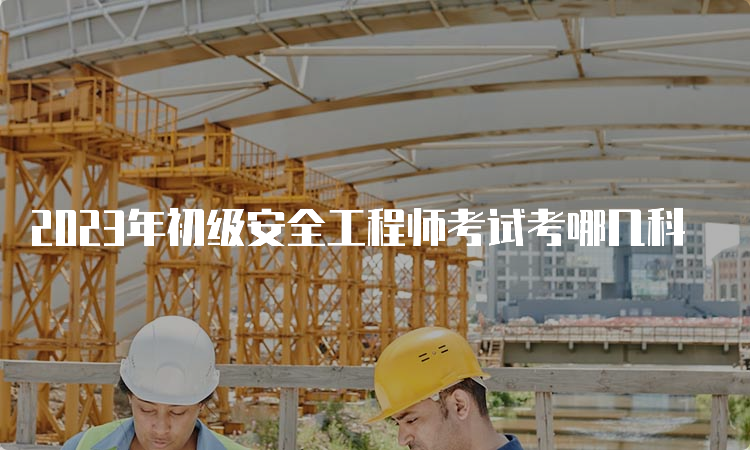 2023年初级安全工程师考试考哪几科