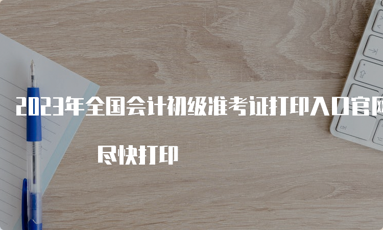 2023年全国会计初级准考证打印入口官网已开通 尽快打印