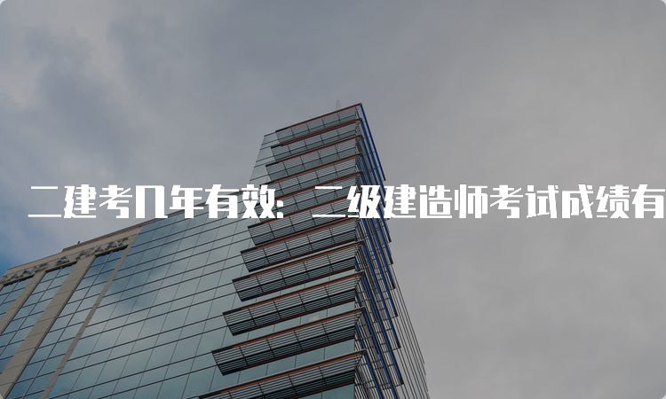 二建考几年有效：二级建造师考试成绩有效期