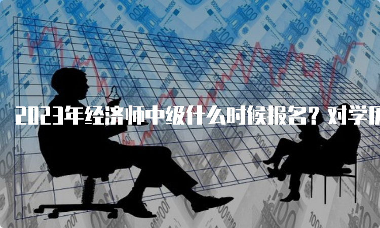 2023年经济师中级什么时候报名？对学历有什么要求