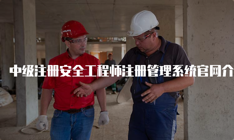 中级注册安全工程师注册管理系统官网介绍