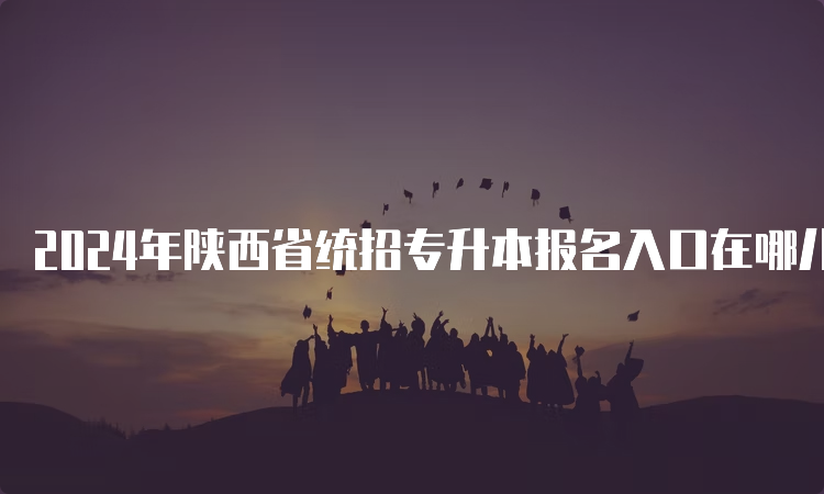 2024年陕西省统招专升本报名入口在哪儿？