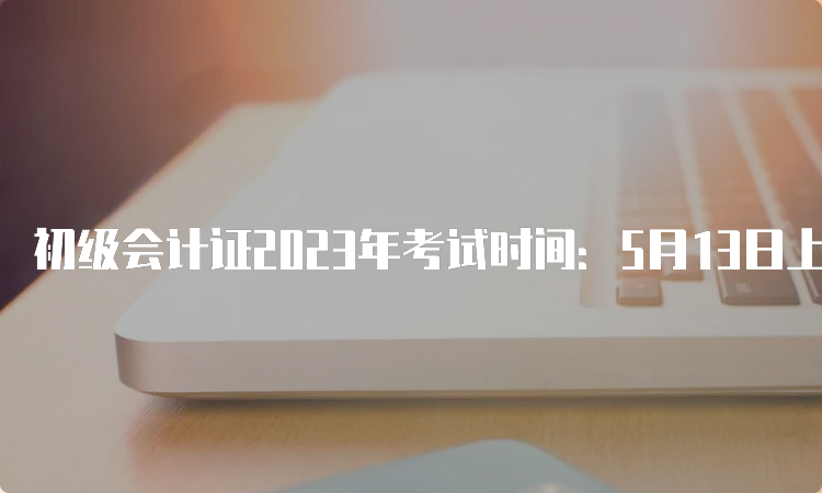 初级会计证2023年考试时间：5月13日上午8:30开始