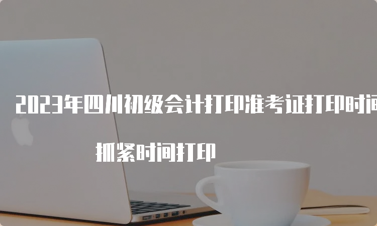 2023年四川初级会计打印准考证打印时间5月12日截止 抓紧时间打印