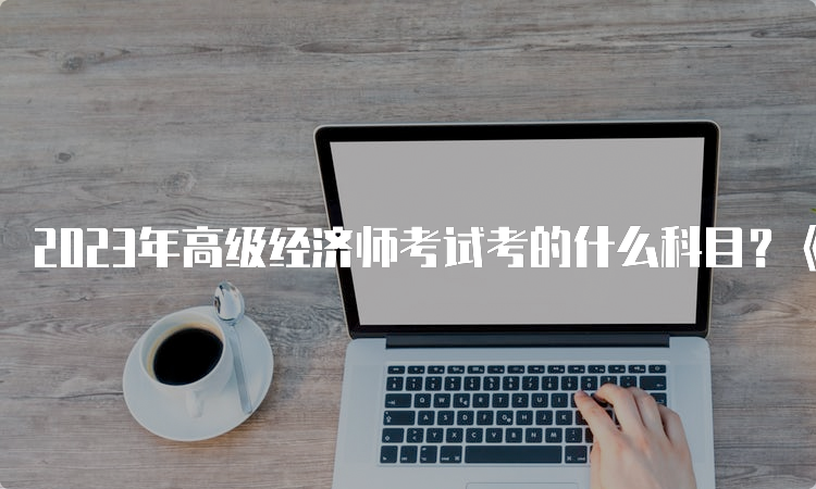 2023年高级经济师考试考的什么科目？《高级经济实务》