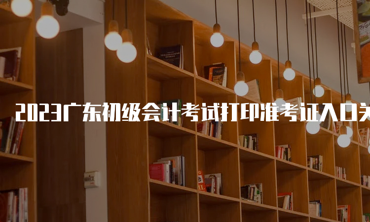 2023广东初级会计考试打印准考证入口关闭：5月12日