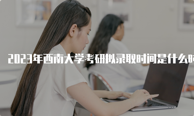 2023年西南大学考研拟录取时间是什么时候呢？复试后一个月