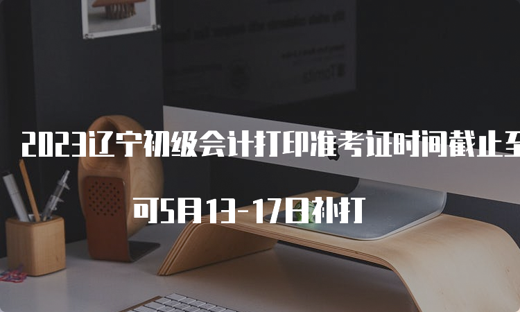 2023辽宁初级会计打印准考证时间截止至5月12日24:00 可5月13-17日补打