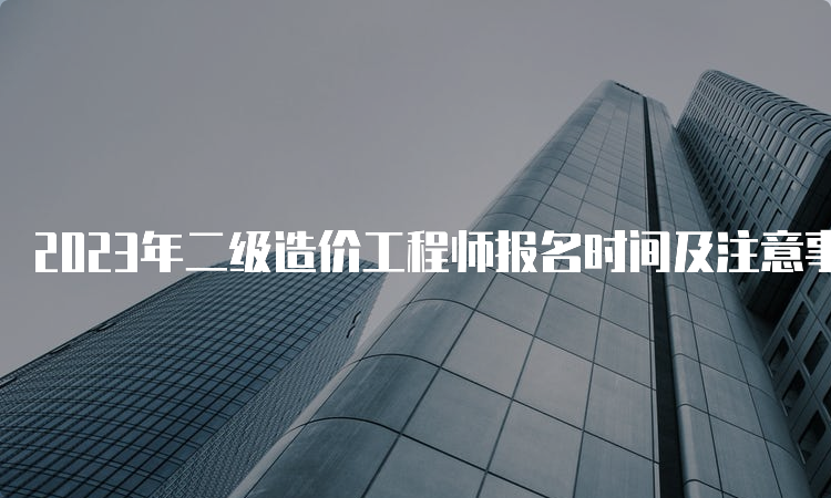 2023年二级造价工程师报名时间及注意事项