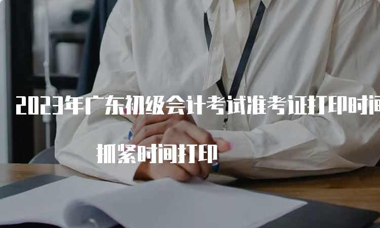 2023年广东初级会计考试准考证打印时间截止至5月12日 抓紧时间打印