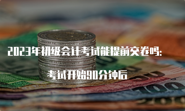 2023年初级会计考试能提前交卷吗： 考试开始90分钟后