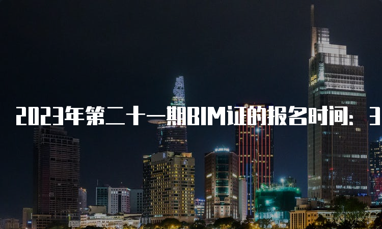 2023年第二十一期BIM证的报名时间：3月27日至5月25日