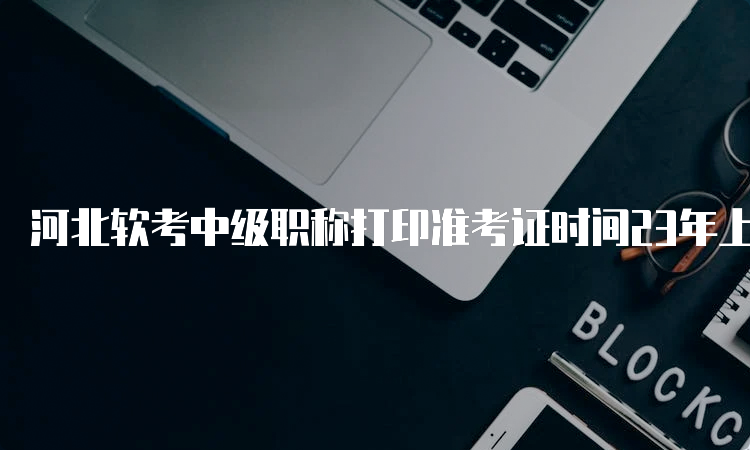 河北软考中级职称打印准考证时间23年上半年