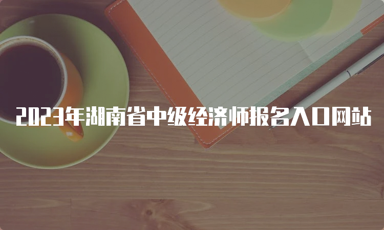 2023年湖南省中级经济师报名入口网站