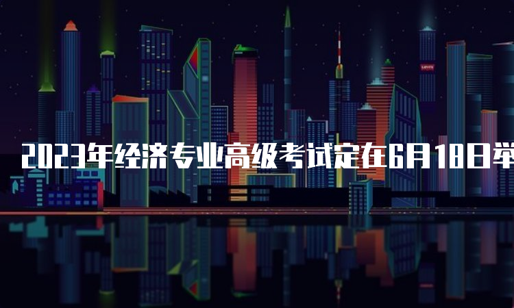 2023年经济专业高级考试定在6月18日举行