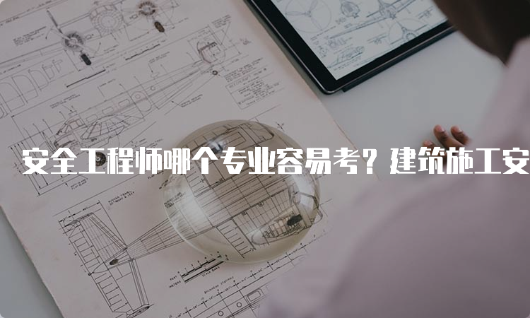 安全工程师哪个专业容易考？建筑施工安全