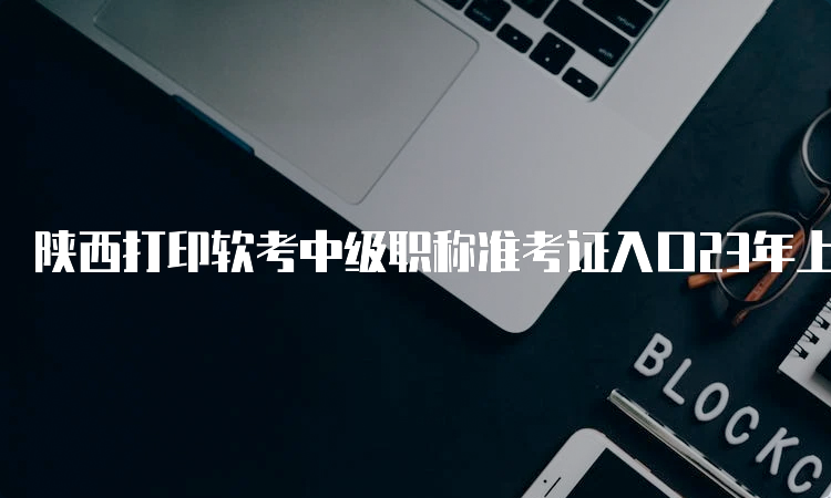 陕西打印软考中级职称准考证入口23年上半年