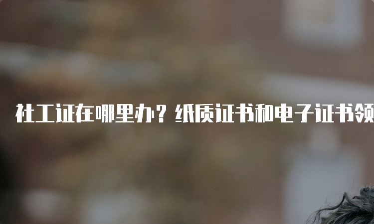 社工证在哪里办？纸质证书和电子证书领取方式详解