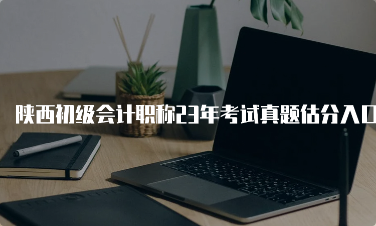 陕西初级会计职称23年考试真题估分入口：实务和经济法真题