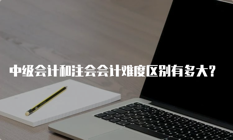 中级会计和注会会计难度区别有多大？