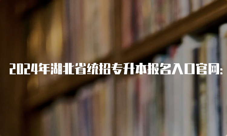 2024年湖北省统招专升本报名入口官网：湖北省教育考试院