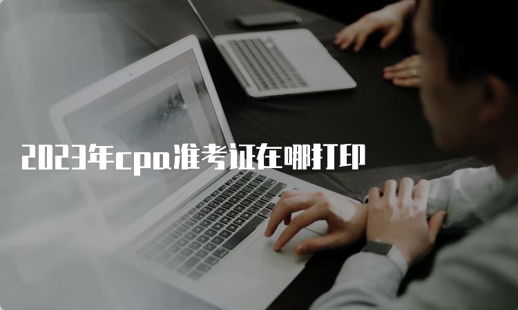 2023年cpa准考证在哪打印