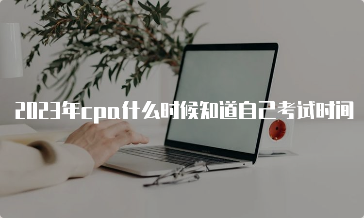 2023年cpa什么时候知道自己考试时间