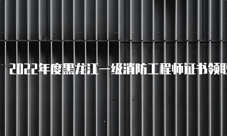 2022年度黑龙江一级消防工程师证书领取时间