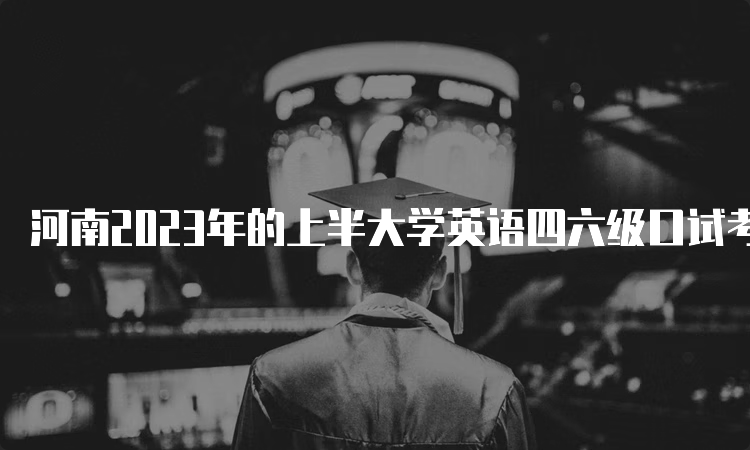 河南2023年的上半大学英语四六级口试考试时间：5月20日至21日