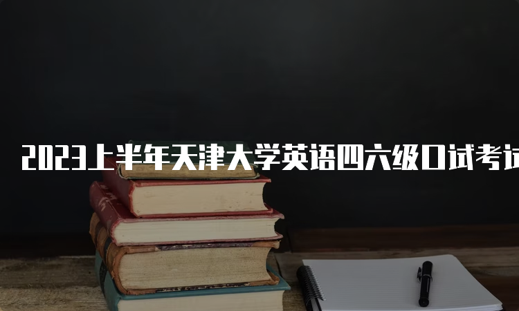 2023上半年天津大学英语四六级口试考试时间：5月20日-21日