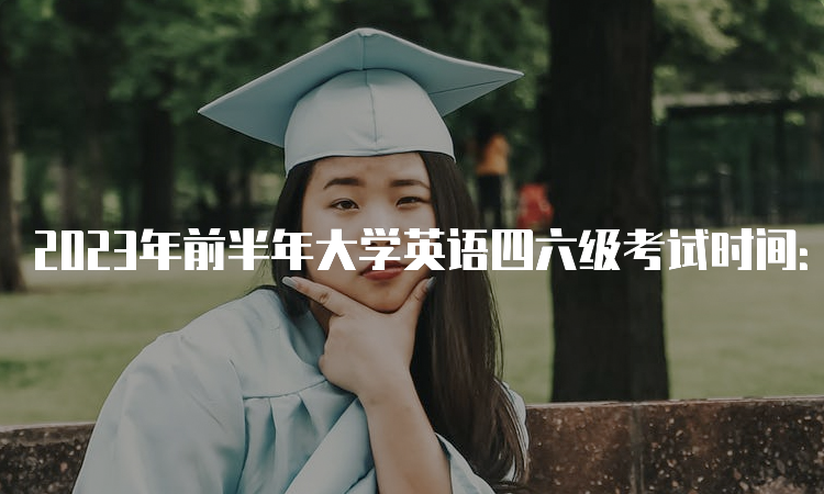 2023年前半年大学英语四六级考试时间：口试5月20-21日，笔试6月17日