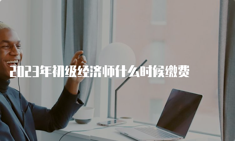 2023年初级经济师什么时候缴费