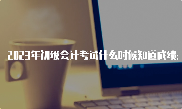 2023年初级会计考试什么时候知道成绩：6月16日前公布