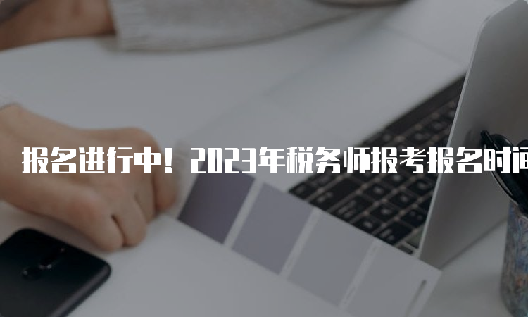 报名进行中！2023年税务师报考报名时间于7月10日截止