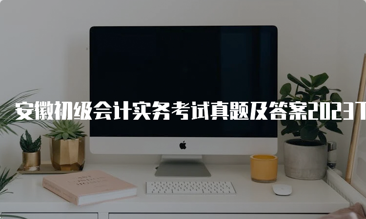 安徽初级会计实务考试真题及答案2023下载