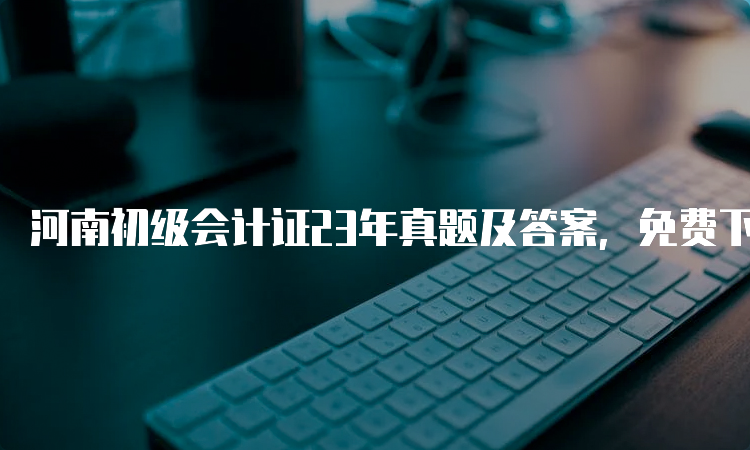 河南初级会计证23年真题及答案，免费下载对答案