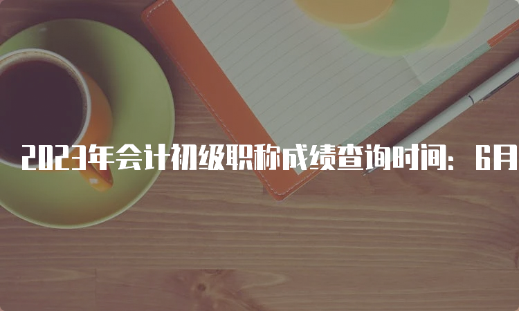 2023年会计初级职称成绩查询时间：6月16日前发布