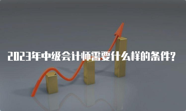 2023年中级会计师需要什么样的条件?