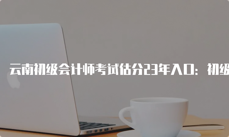 云南初级会计师考试估分23年入口：初级会计实务、经济法基础答案