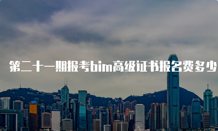 第二十一期报考bim高级证书报名费多少