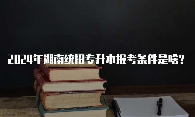 2024年湖南统招专升本报考条件是啥？