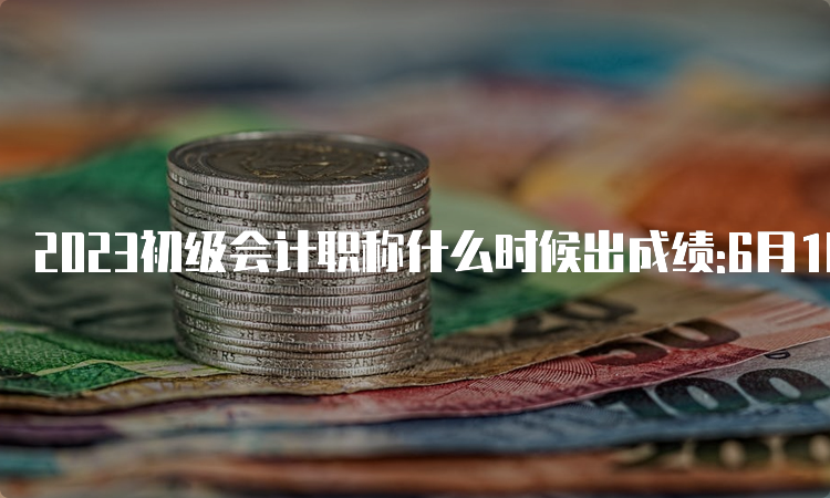 2023初级会计职称什么时候出成绩:6月16日前