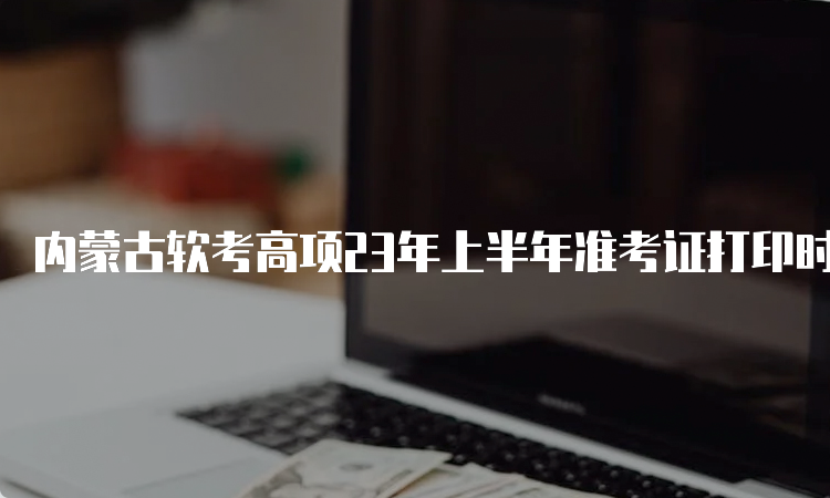 内蒙古软考高项23年上半年准考证打印时间：5月23日到5月27日