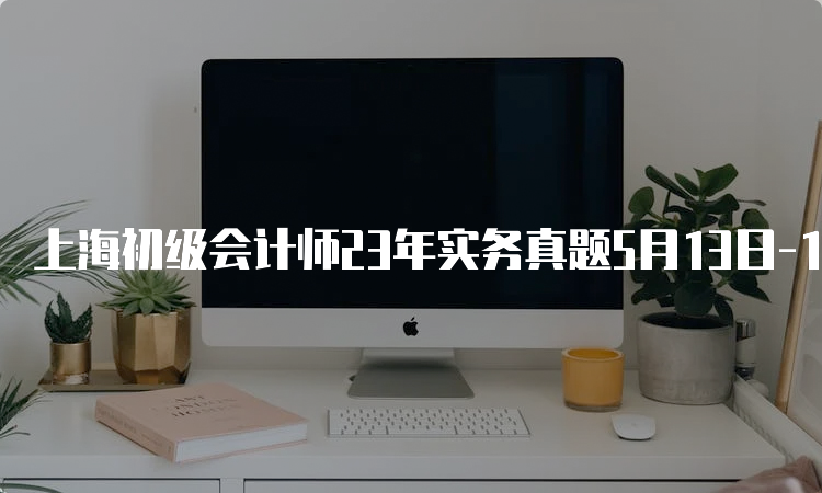 上海初级会计师23年实务真题5月13日-15日汇总