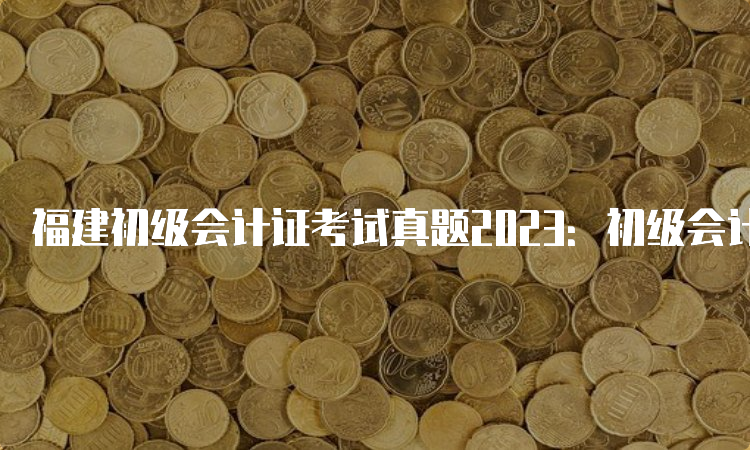 福建初级会计证考试真题2023：初级会计实务、经济法基础汇总